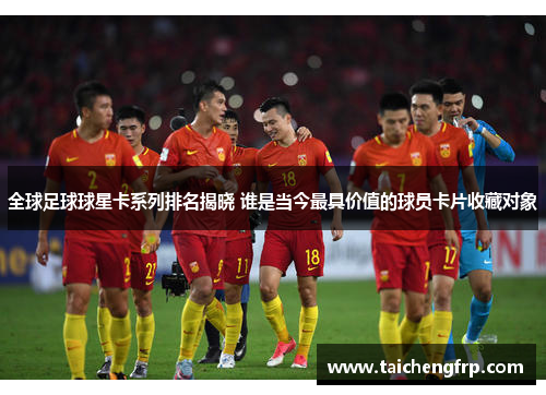 全球足球球星卡系列排名揭晓 谁是当今最具价值的球员卡片收藏对象